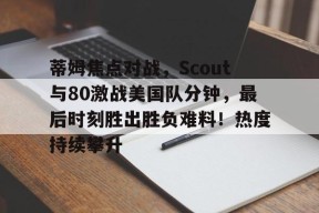 华体会蒂姆焦点对战，Scout与80激战美国队分钟，最后时刻胜出胜负难料！热度持续攀升的简单介绍